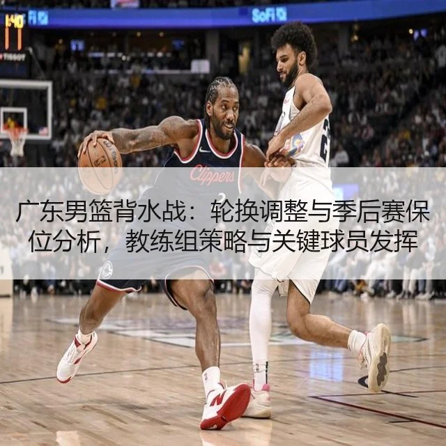 广东男篮背水战：轮换调整与季后赛保位分析，教练组策略与关键球员发挥